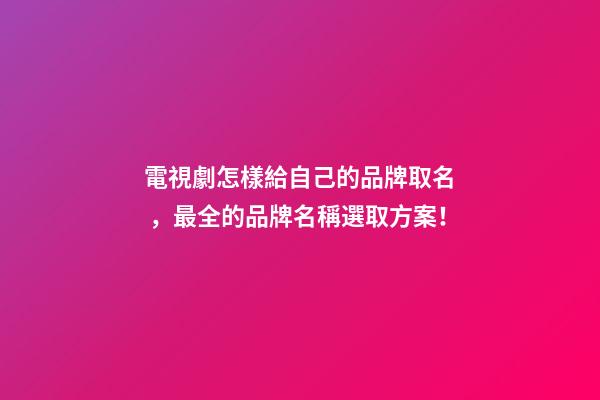 電視劇怎樣給自己的品牌取名，最全的品牌名稱選取方案！